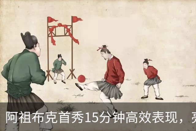 阿祖布克首秀15分钟高效表现，亮眼数据引发热议